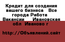 Кредит для создания вашего бизнеса - Все города Работа » Вакансии   . Ивановская обл.,Иваново г.